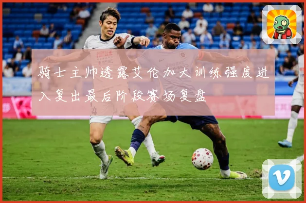 骑士主帅透露艾伦加大训练强度进入复出最后阶段赛场复盘