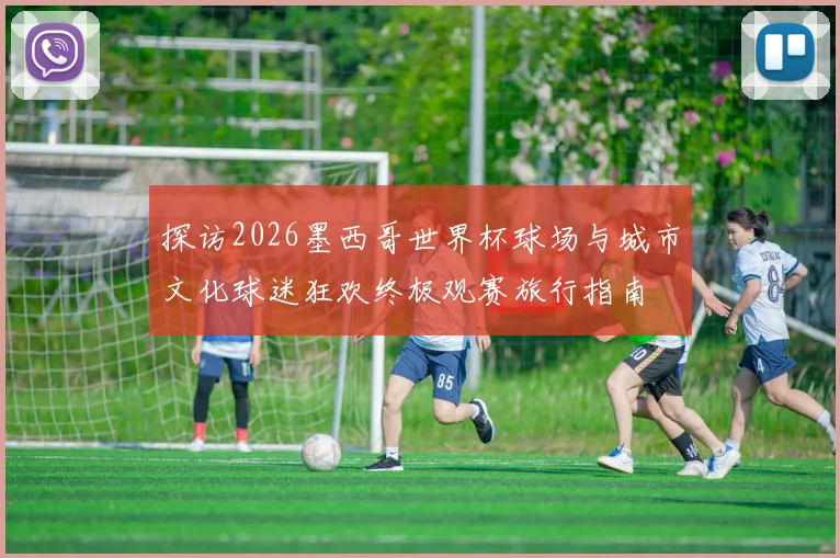 探访2026墨西哥世界杯球场与城市文化球迷狂欢终极观赛旅行指南