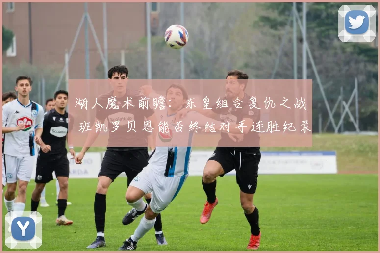 湖人魔术前瞻：东皇组合复仇之战 班凯罗贝恩能否终结对手连胜纪录