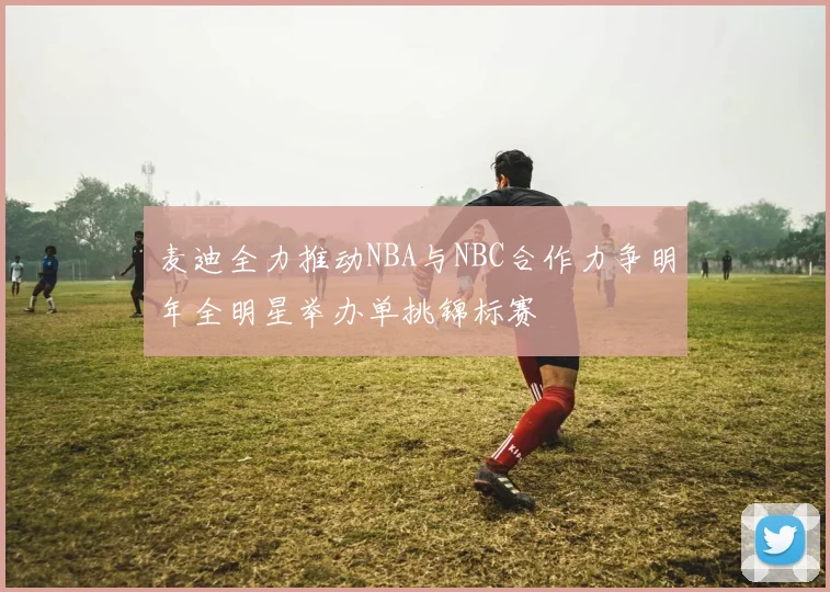 麦迪全力推动NBA与NBC合作力争明年全明星举办单挑锦标赛