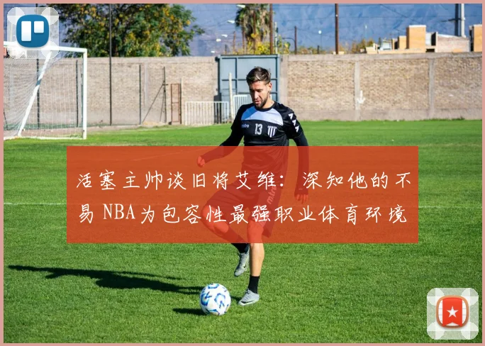 活塞主帅谈旧将艾维：深知他的不易 NBA为包容性最强职业体育环境之一