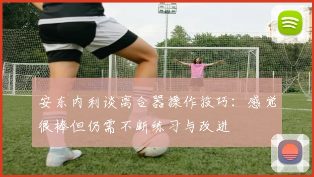 安东内利谈离合器操作技巧：感觉很棒但仍需不断练习与改进
