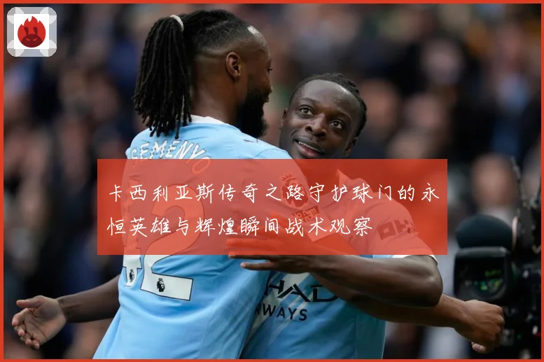 卡西利亚斯传奇之路守护球门的永恒英雄与辉煌瞬间战术观察
