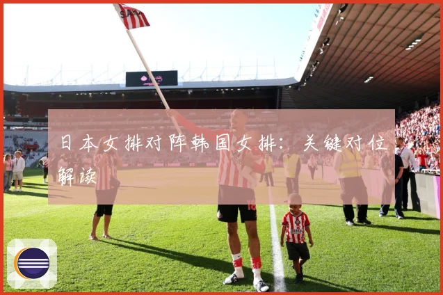 日本女排对阵韩国女排：关键对位解读