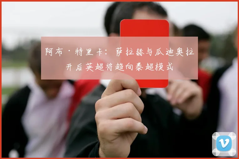 阿布·特里卡：萨拉赫与瓜迪奥拉离开后英超将趋向泰超模式